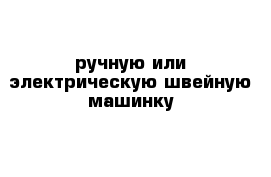 ручную или электрическую швейную машинку